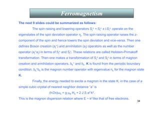 34
Ferromagnetism
The next 9 slides could be summarized as follows:
The spin raising and lowering operators Sj
± = Sj
x ± i Sj
y operate on the
eigenstates of the spin deviation operator ηj. The spin raising operator raises the z-
component of the spin and hence lowers the spin deviation and vice-versa. Then one
defines Boson creation (aj
+) and annihilation (aj) operators as well as the number
operator (aj
+aj) in terms of Sj
± and Sj
z. These relations are called Holstein-Primakoff
transformation. Then one makes a transformation of Sj
± and Sj
z in terms of magnon
creation and annihilation operators, bk
+ and bk. K is found from the periodic boundary
condition. bk
+bk is the magnon number operator with eigenvalue nk for the magnon state
K.
Finally, the energy needed to excite a magnon in the state K, in the case of a
simple cubic crystal of nearest neighbor distance “a” is
(h/2π)ωk = g µB H0 + 2 J S a2 k2.
This is the magnon dispersion relation where E ~ k2 like that of free electrons.
 