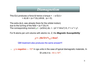 5
This E(r) produces a force  hence a torque = – e E(r) r
= dL/dt = (e r2 /2c) dH/dt, (e  0).
The extra ∆L(L was already there for the orbital motion)
due to the turning of the field = (e r2 /2c) H.
The corresponding moment µ= - (e/2mc) ∆L = - (e2 r2 /4mc2) H, r2 = x 2 + y2.
For N atoms per unit volume with atomic no. Z, the Magnetic Susceptibility
χ
χ
χ
χ = - (Ne2Zr2av ) /6mc2.
QM treatment also produces the same answer!!!
 χ is negative ≈ - 10-6 in cgs units in the case of typical diamagnetic materials. In
SI units it is - 4π x 10-6.
Diamagnetism
 