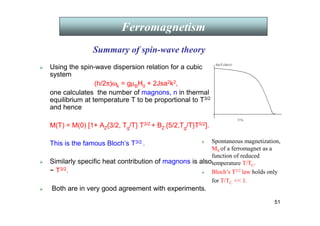 51
 Using the spin-wave dispersion relation for a cubic
system
(h/2π)ωk = gµBH0 + 2Jsa2k2,
one calculates the number of magnons, n in thermal
equilibrium at temperature T to be proportional to T3/2
and hence
M(T) = M(0) [1+ AZ{3/2, Tg/T} T3/2 + BZ {5/2,Tg/T}T5/2].
This is the famous Bloch’s T3/2 .
 Similarly specific heat contribution of magnons is also
~ T3/2.
 Both are in very good agreement with experiments.
Ferromagnetism
 Spontaneous magnetization,
MS of a ferromagnet as a
function of reduced
temperature T/TC.
 Bloch’s T3/2 law holds only
for T/TC  1.
Ferromagnetism
Ferromagnetism
Summary of spin-wave theory
 