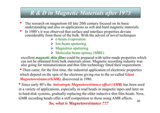 60
• The research on magnetism till late 20th century focused on its basic
understanding and also on applications as soft and hard magnetic materials.
• In 1980’s it was observed that surface and interface properties deviate
considerably from those of the bulk. With the advent of novel techniques
 e-beam evaporation
 Ion-beam sputtering
 Magnetron sputtering
 Molecular beam epitaxy (MBE)
excellent magnetic thin films could be prepared with tailor-made properties which
can not be obtained from bulk materials alone. Magnetic recording industry was
also going for miniaturization and thin film technology fitted their requirement.
R  D in Magnetic Materials after 1973
• Then came, for the first time, the industrial application of electronic properties
which depend on the spin of the electrons giving rise to the so-called Giant
Magnetoresistance(GMR), discovered in 1986.
• Since early 80’s the Anisotropic Magnetoresistance effect (AMR) has been used
in a variety of applications, especially in read heads in magnetic tapes and later on
in hard-disk systems, gradually replacing the older inductive thin film heads. Now,
GMR recording heads offer a stiff competition to those using AMR effects.
So, what is Magnetoresistance ???
 