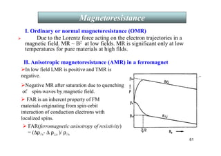 61
I. Ordinary or normal magnetoresistance (OMR)
 Due to the Lorentz force acting on the electron trajectories in a
magnetic field. MR ~ B2 at low fields. MR is significant only at low
temperatures for pure materials at high filds.
II. Anisotropic magnetoresistance (AMR) in a ferromagnet
In low field LMR is positive and TMR is
negative.
Negative MR after saturation due to quenching
of spin-waves by magnetic field.
 FAR is an inherent property of FM
materials originating from spin-orbit
interaction of conduction electrons with
localized spins.
 FAR(ferromagnetic anisotropy of resistivity)
= (∆ρ//s- ∆ ρ⊥s )/ ρ//s
Magnetoresistance
 