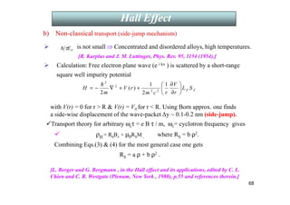 68
b) Non-classical transport (side-jump mechanism)
 is not small ⇒ Concentrated and disordered alloys, high temperatures.
[R. Karplus and J. M. Luttinger, Phys. Rev. 95, 1154 (1954).]
 Calculation: Free electron plane wave (e i kx ) is scattered by a short-range
square well impurity potential
with V(r) = 0 for r  R  V(r) = V0 for r  R. Using Born approx. one finds
a side-wise displacement of the wave-packet ∆y ~ 0.1-0.2 nm (side-jump).
F
E
τ
h
Z
Z S
L
r
V
r
c
m
r
V
m
H 





∂
∂
+
+
∇
−
=
1
2
1
)
(
2 2
2
2
2
h
Transport theory for arbitrary ωcτ = e B τ / m, ωc= cyclotron frequency gives
 ρH = R0Bz + µ0RSM , where RS = b ρ2.
Combining Eqs.(3)  (4) for the most general case one gets
RS = a ρ + b ρ2 .
[L. Berger and G. Bergmann , in the Hall effect and its applications, edited by C. L.
Chien and C. R. Westgate (Plenum, New York , 1980), p.55 and references therein.]
Introduction (theory)
Hall Effect
 