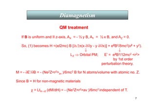 7
Diamagnetism
QM treatment
χ = LtH→0 (dM/dH) = - (Ne2Zr2av )/6mc2 independent of T.
M = - ∂E’/∂B = - (Ne2Zr2av )/6mc2 B for N atoms/volume with atomic no. Z.
Since B = H for non-magnetic materials
If B is uniform and II z-axis, AX = - ½ y B, AY = ½ x B, and AZ = 0.
So, (1) becomes H =(e/2mc) B [ih/2π(x ∂/∂y - y ∂/∂x)] + e2B2/8mc2(x2 + y2).
↓ ↓
LZ ⇒ Orbital PM; E’ = e2B2/12mc2 r2
by 1st order
perturbation theory.
 