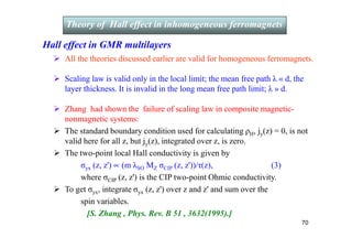 Hall effect in GMR multilayers
 All the theories discussed earlier are valid for homogeneous ferromagnets.
 Scaling law is valid only in the local limit; the mean free path λ « d, the
layer thickness. It is invalid in the long mean free path limit; λ » d.
 Zhang had shown the failure of scaling law in composite magnetic-
nonmagnetic systems:
 The standard boundary condition used for calculating ρH, jy(z) = 0, is not
valid here for all z, but jy(z), integrated over z, is zero.
 The two-point local Hall conductivity is given by
σyx (z, z') ∝ (m λSO MZ σCIP (z, z'))/τ(z), (3)
where σCIP (z, z') is the CIP two-point Ohmic conductivity.
 To get σyx, integrate σyx (z, z') over z and z' and sum over the
spin variables.
[S. Zhang , Phys. Rev. B 51 , 3632(1995).]
Theory of Hall effect in inhomogeneous ferromagnets
Theory of Hall effect in inhomogeneous ferromagnets
70
 