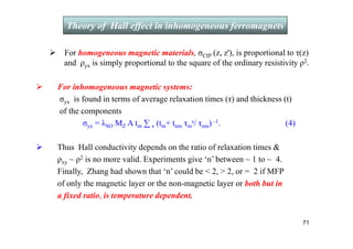 For homogeneous magnetic materials, σCIP (z, z'), is proportional to τ(z)
and ρyx is simply proportional to the square of the ordinary resistivity ρ2.
 For inhomogeneous magnetic systems:
σyx is found in terms of average relaxation times (τ) and thickness (t)
of the components
σyx = λSO MZ A tm ∑ s (tm+ tnm τm
s/ τnm) -1. (4)
 Thus Hall conductivity depends on the ratio of relaxation times 
ρxy ~ ρ2 is no more valid. Experiments give ‘n’ between ~ 1 to ~ 4.
Finally, Zhang had shown that ‘n’ could be  2,  2, or = 2 if MFP
of only the magnetic layer or the non-magnetic layer or both but in
a fixed ratio, is temperature dependent.
Theory of Hall effect in inhomogeneous ferromagnets
71
 