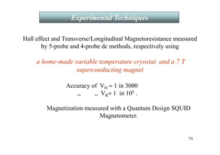 Hall effect and Transverse/Longitudinal Magnetoresistance measured
by 5-probe and 4-probe dc methods, respectively using
a home-made variable temperature cryostat and a 7 T
superconducting magnet
Accuracy of VH ≈ 1 in 3000
,, ,, VR≈ 1 in 105 .
Magnetization measured with a Quantum Design SQUID
Magnetometer.
Experimental Techniques
73
 