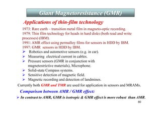 80
 Robotics and automotive sensors (e.g. in car).
 Measuring electrical current in cables.
 Pressure sensors (GMR in conjunction with
magnetostrictive materials), Microphone.
 Solid-state Compass systems.
 Sensitive detection of magnetic field.
 Magnetic recording and detection of landmines.
1973: Rare earth – transition metal film in magneto-optic recording.
1979: Thin film technology for heads in hard disks (both read and write
processes) (IBM).
1991: AMR effect using permalloy films for sensors in HDD by IBM.
1997: GMR sensors in HDD by IBM.
Currently both GMR and TMR are used for application in sensors and MRAMs.
Comparison between AMR / GMR effect:
 In contrast to AMR, GMR is isotropic  GMR effect is more robust than AMR.
Giant Magnetoresistance (GMR)
Applications of thin-film technology
 