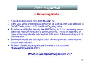 82
 Recording Media
 A good medium must have high Mr and HC .
 In the year 2000 areal storage density of 65 Gbit/sq. inch was obtained in
CoCrPtTa deposited on Cr thin films/Cr80Mo20 alloy.
 To achieve still higher density like 400Gbit/sq. inch it is necessary to use
patterned medium instead of a continuous one. This is an assembly of
nano-scale magnetically independent dots, each dot representing one bit
of information.
 Some techniques are self-organization of nano-particles, nano-imprints,
or local ion irradiation.
 Problem of reducing magnetic particle size is the so-called
“Superparamagnetic limit”.
What is Superparamagnetism ???
Nano-magnetism
 