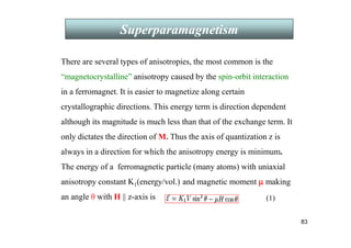 83
Superparamagnetism
There are several types of anisotropies, the most common is the
“magnetocrystalline” anisotropy caused by the spin-orbit interaction
in a ferromagnet. It is easier to magnetize along certain
crystallographic directions. This energy term is direction dependent
although its magnitude is much less than that of the exchange term. It
only dictates the direction of M. Thus the axis of quantization z is
always in a direction for which the anisotropy energy is minimum.
The energy of a ferromagnetic particle (many atoms) with uniaxial
anisotropy constant K1(energy/vol.) and magnetic moment µ
µ
µ
µ making
an angle θ with H || z-axis is (1)
 
