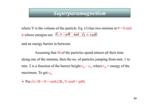 84
Superparamagnetism
where V is the volume of the particle. Eq. (1) has two minima at θ = 0 and
π whose energies are
and an energy barrier in between.
Assuming that M of the particles spend almost all their time
along one of the minima, then the no. of particles jumping from min. 1 to
min. 2 is a function of the barrier height εm – ε1, where εm = energy of the
maximum. To get εm
 Put ∂ε/ ∂θ = 0 = sinθ (2K1 V cosθ + µH)
 