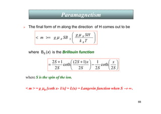 88
 The final form of m along the direction of H comes out to be
where BS (x) is the Brillouin function
Paramagnetism








=

T
k
SH
g
SB
g
m
B
B
S
B
µ
µ






−





 +
+
=
S
x
S
S
x
S
S
S
2
coth
2
1
2
)
1
2
(
coth
2
1
2
where S is the spin of the ion.
 m  = g µ
µ
µ
µB [coth x- 1/x] = L(x) = Langevin function when S →
→
→
→ ∞
∞
∞
∞ .
 