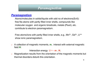 9
Paramagnetism
Atoms/molecules in solids/liquids with odd no of electrons(S≠0):
free Na atoms with partly filled inner shells, compounds like
molecular oxygen and organic biradicals, metals (Pauli), etc.
contribute to electron paramagnetism.
Free atoms/ions with partly filled inner shells, e.g., Mn2+, Gd3+, U 4+
show ionic paramagnetism.
 A collection of magnetic moments, m, interact with external magnetic
field H:
Interaction energy U = - m . H.
 Magnetization results from the orientation of the magnetic moments but
thermal disorders disturb this orientation.
Paramagnetism
 