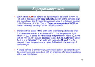 90
 But in a field H, M will behave as a paramagnet as shown in m vs.
H/T plot of last page with easy saturation when all the particles align
at a much lower field  higher temperature since S in Brillouin function
(~ SH/T) is now 103 - 104. This is “Superparamagnetism”(SPM) ---
“super” meaning “very high” as in “Superconductor”.
 Transition from stable FM to SPM shifts to smaller particle size when
T is decreased since τ is a function of V/T. The temperature, TB at
which τ ~ τexp, is called the “Blocking temperature”. Above TB, SPM
with all m vs. H/T curves coalesce to one but no hysteresis. Below
TB, it is in a “blocked” (FM) state with hysteretic Mr and H C . TB
moves to lower temperatures at higher fields due to the lowering of
barrier height.
 A single particle of only several Å dimension cannot be handled easily.
So, experiments are carried out with an ensemble of magnetic particles
with a size distribution.
Superparamagnetism
 