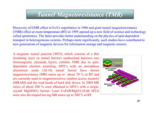 97
Tunnel Magnetoresistance (TMR)
Discovery of GMR effect in Fe/Cr superlattice in 1986 and giant tunnel magnetoresistance
(TMR) effect at room temperature (RT) in 1995 opened up a new field of science and technology
called spintronics. The latter provides better understanding on the physics of spin-dependent
transport in heterogeneous systems. Perhaps more significantly, such studies have contributed to
new generations of magnetic devices for information storage and magnetic sensors.
A magnetic tunnel junction (MTJ), which consists of a thin
insulating layer (a tunnel barrier) sandwiched between two
ferromagnetic electrode layers, exhibits TMR due to spin-
dependent electron tunneling. MTJ’s with an amorphous
aluminium oxide (Al–O) tunnel barrier have shown
magnetoresistance (MR) ratios up to about 70 % at RT and
are currently used in magnetoresistive random access memory
(MRAM) and the read heads of hard disk drives. In 2004 MR
ratios of about 200 % were obtained in MTJ’s with a single-
crystal MgO(001) barrier. Later CoFeB/MgO/CoFeB MTJs
were also developed having MR ratios up to 500 % at RT.
 