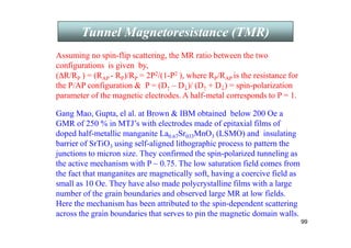 99
Tunnel Magnetoresistance (TMR)
Gang Mao, Gupta, el al. at Brown  IBM obtained below 200 Oe a
GMR of 250 % in MTJ’s with electrodes made of epitaxial films of
doped half-metallic manganite La0.67Sr033MnO3 (LSMO) and insulating
barrier of SrTiO3 using self-aligned lithographic process to pattern the
junctions to micron size. They confirmed the spin-polarized tunneling as
the active mechanism with P ~ 0.75. The low saturation field comes from
the fact that manganites are magnetically soft, having a coercive field as
small as 10 Oe. They have also made polycrystalline films with a large
number of the grain boundaries and observed large MR at low fields.
Here the mechanism has been attributed to the spin-dependent scattering
across the grain boundaries that serves to pin the magnetic domain walls.
Assuming no spin-flip scattering, the MR ratio between the two
configurations is given by,
(∆R/RP ) = (RAP - RP)/RP = 2P2/(1-P2 ), where RP/RAP is the resistance for
the P/AP configuration  P = (D↑ – D↓)/ (D↑ + D↓) = spin-polarization
parameter of the magnetic electrodes. A half-metal corresponds to P = 1.
 