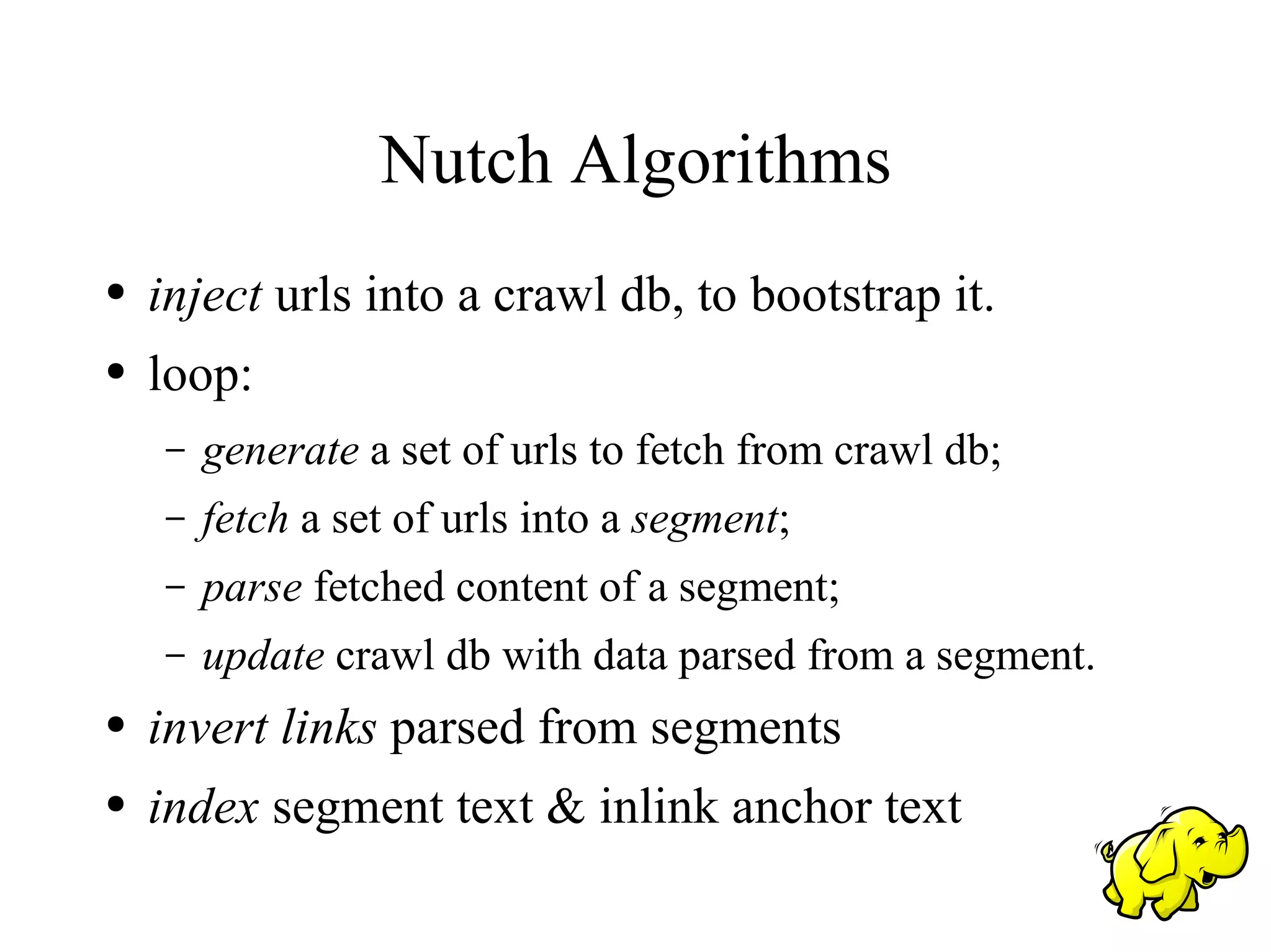 Nutch Algorithms
●   inject urls into a crawl db, to bootstrap it.
●   loop:
    –   generate a set of urls to fetch from crawl db;
    –   fetch a set of urls into a segment;
    –   parse fetched content of a segment;
    –   update crawl db with data parsed from a segment.
●   invert links parsed from segments
●   index segment text & inlink anchor text
 