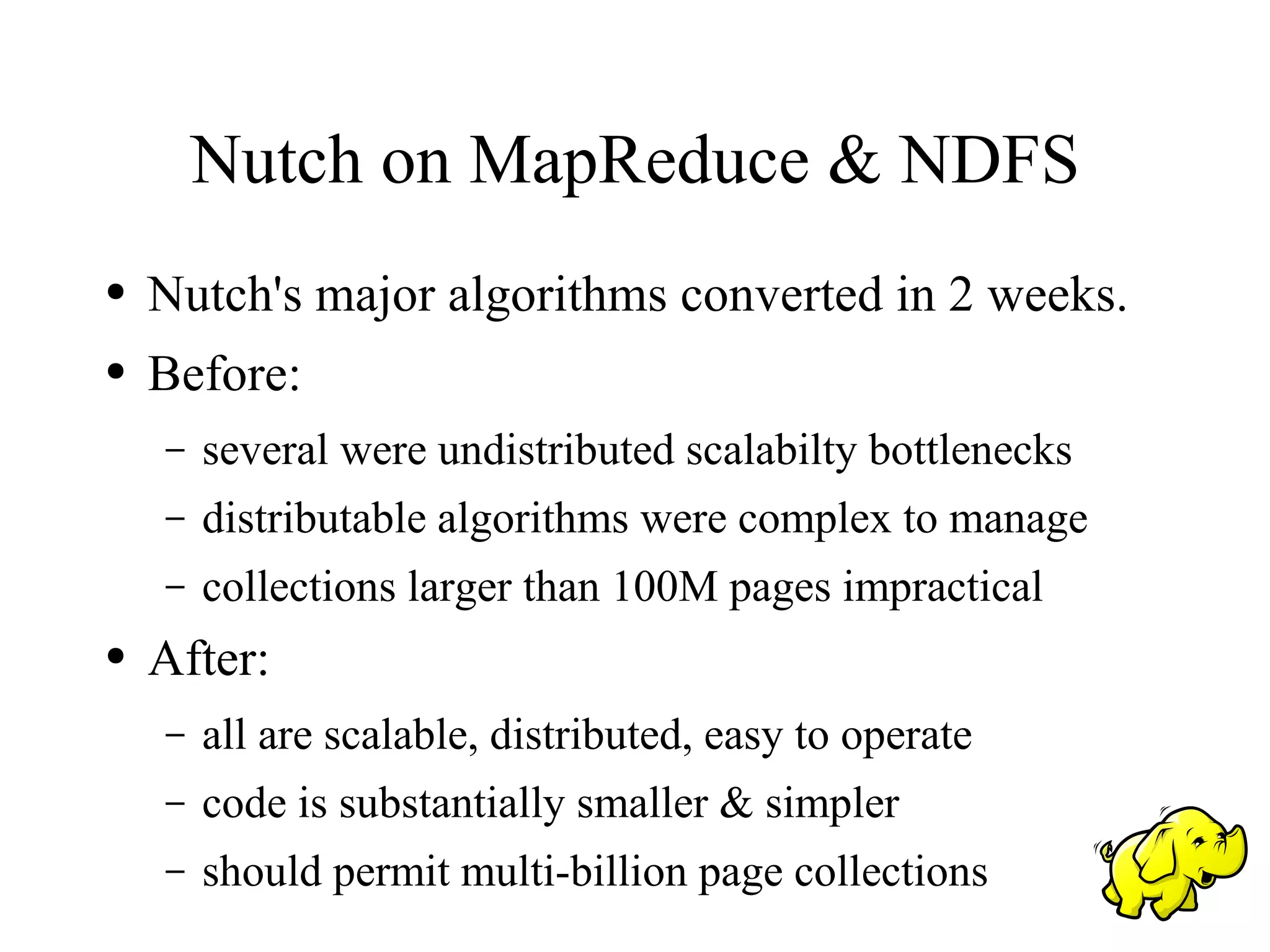 Nutch on MapReduce & NDFS
●   Nutch's major algorithms converted in 2 weeks.
●   Before:
    –   several were undistributed scalabilty bottlenecks
    –   distributable algorithms were complex to manage
    –   collections larger than 100M pages impractical
●   After:
    –   all are scalable, distributed, easy to operate
    –   code is substantially smaller & simpler
    –   should permit multi-billion page collections
 