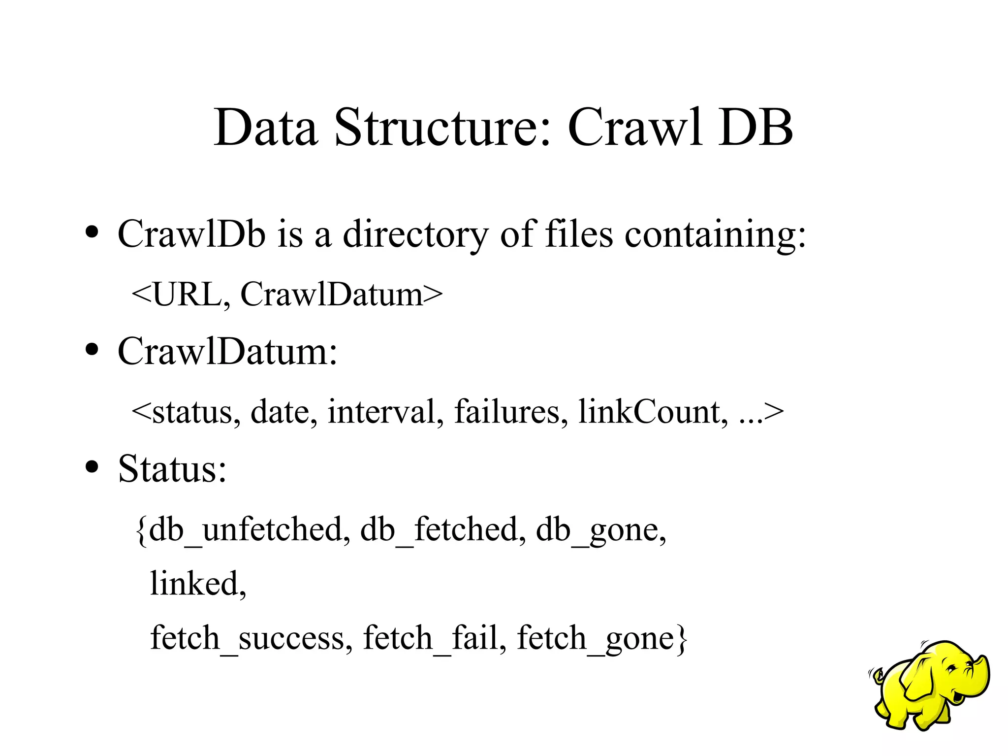 Data Structure: Crawl DB
●   CrawlDb is a directory of files containing:
    <URL, CrawlDatum>
●   CrawlDatum:
    <status, date, interval, failures, linkCount, ...>
●   Status:
    {db_unfetched, db_fetched, db_gone,
      linked,
      fetch_success, fetch_fail, fetch_gone}
 