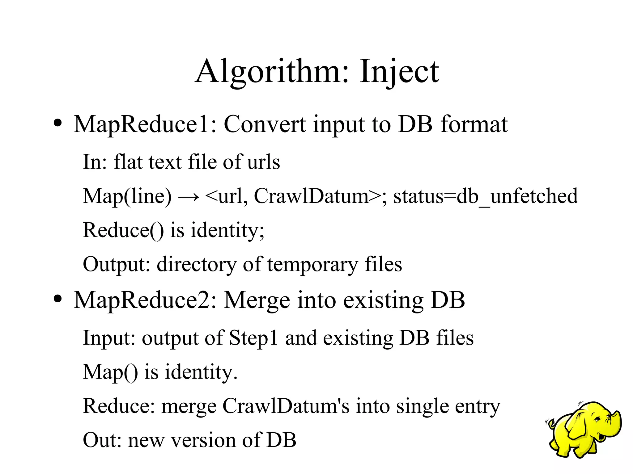 Algorithm: Inject
●   MapReduce1: Convert input to DB format
    In: flat text file of urls
    Map(line) → <url, CrawlDatum>; status=db_unfetched
    Reduce() is identity;
    Output: directory of temporary files
●   MapReduce2: Merge into existing DB
    Input: output of Step1 and existing DB files
    Map() is identity.
    Reduce: merge CrawlDatum's into single entry
    Out: new version of DB
 