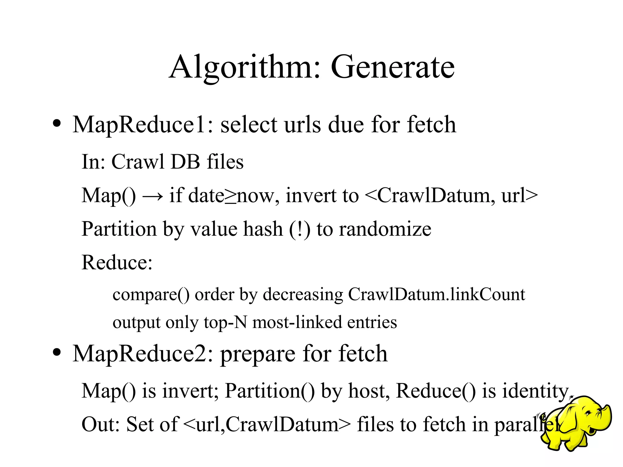 Algorithm: Generate
●   MapReduce1: select urls due for fetch
    In: Crawl DB files
    Map() → if date≥now, invert to <CrawlDatum, url>
    Partition by value hash (!) to randomize
    Reduce:
       compare() order by decreasing CrawlDatum.linkCount
       output only top-N most-linked entries
●   MapReduce2: prepare for fetch
    Map() is invert; Partition() by host, Reduce() is identity.
    Out: Set of <url,CrawlDatum> files to fetch in parallel
 