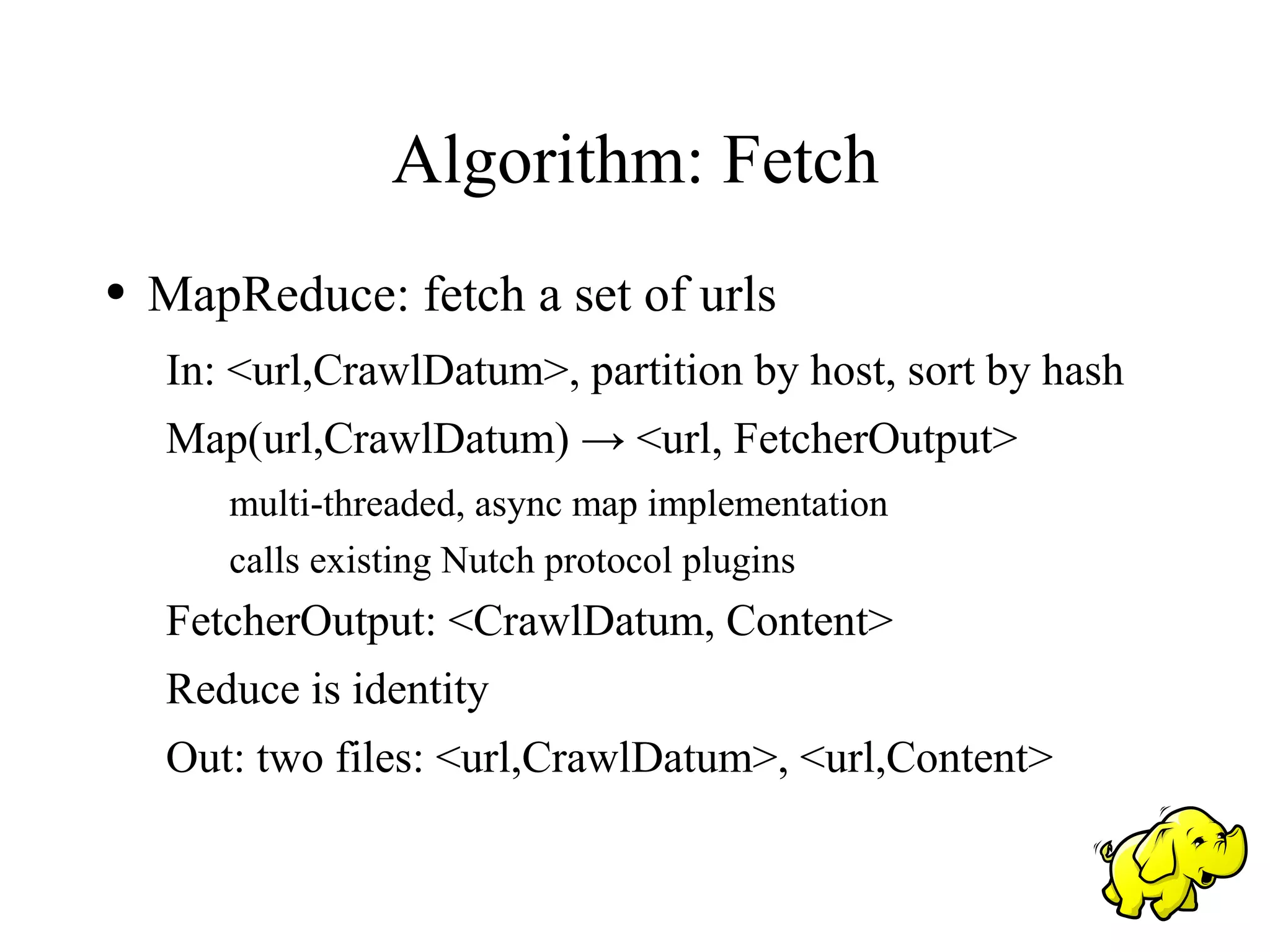 Algorithm: Fetch
●   MapReduce: fetch a set of urls
    In: <url,CrawlDatum>, partition by host, sort by hash
    Map(url,CrawlDatum) → <url, FetcherOutput>
       multi-threaded, async map implementation
       calls existing Nutch protocol plugins
    FetcherOutput: <CrawlDatum, Content>
    Reduce is identity
    Out: two files: <url,CrawlDatum>, <url,Content>
 