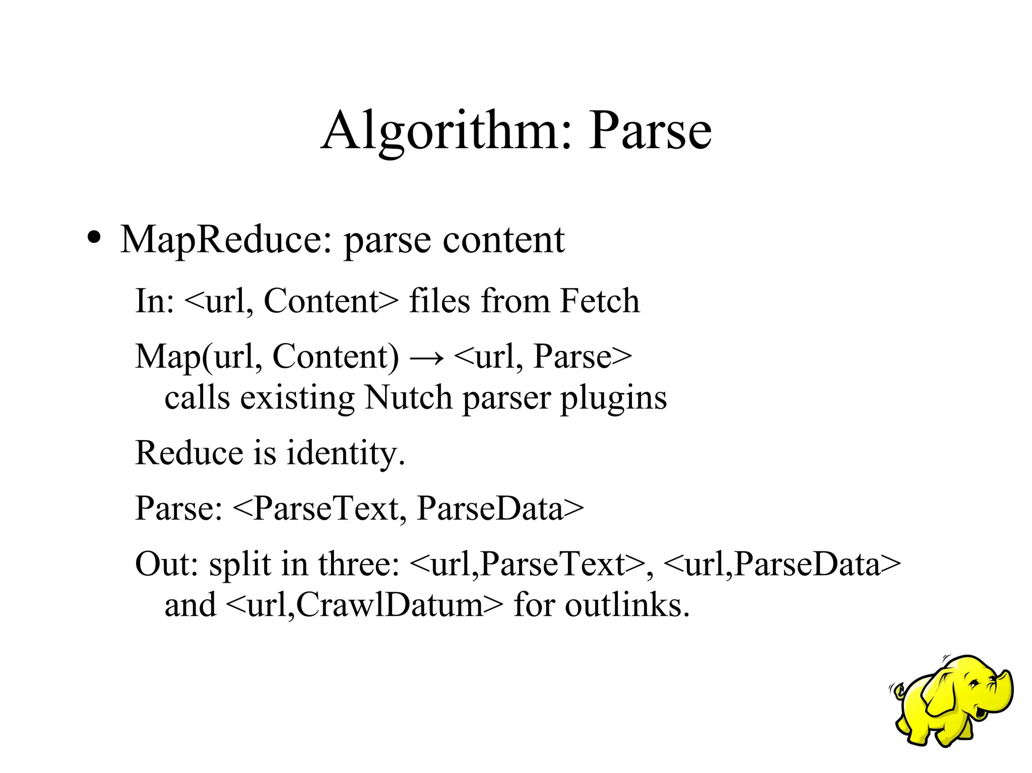 Algorithm: Parse
●   MapReduce: parse content
    In: <url, Content> files from Fetch
    Map(url, Content) → <url, Parse>
     calls existing Nutch parser plugins
    Reduce is identity.
    Parse: <ParseText, ParseData>
    Out: split in three: <url,ParseText>, <url,ParseData>
     and <url,CrawlDatum> for outlinks.
 