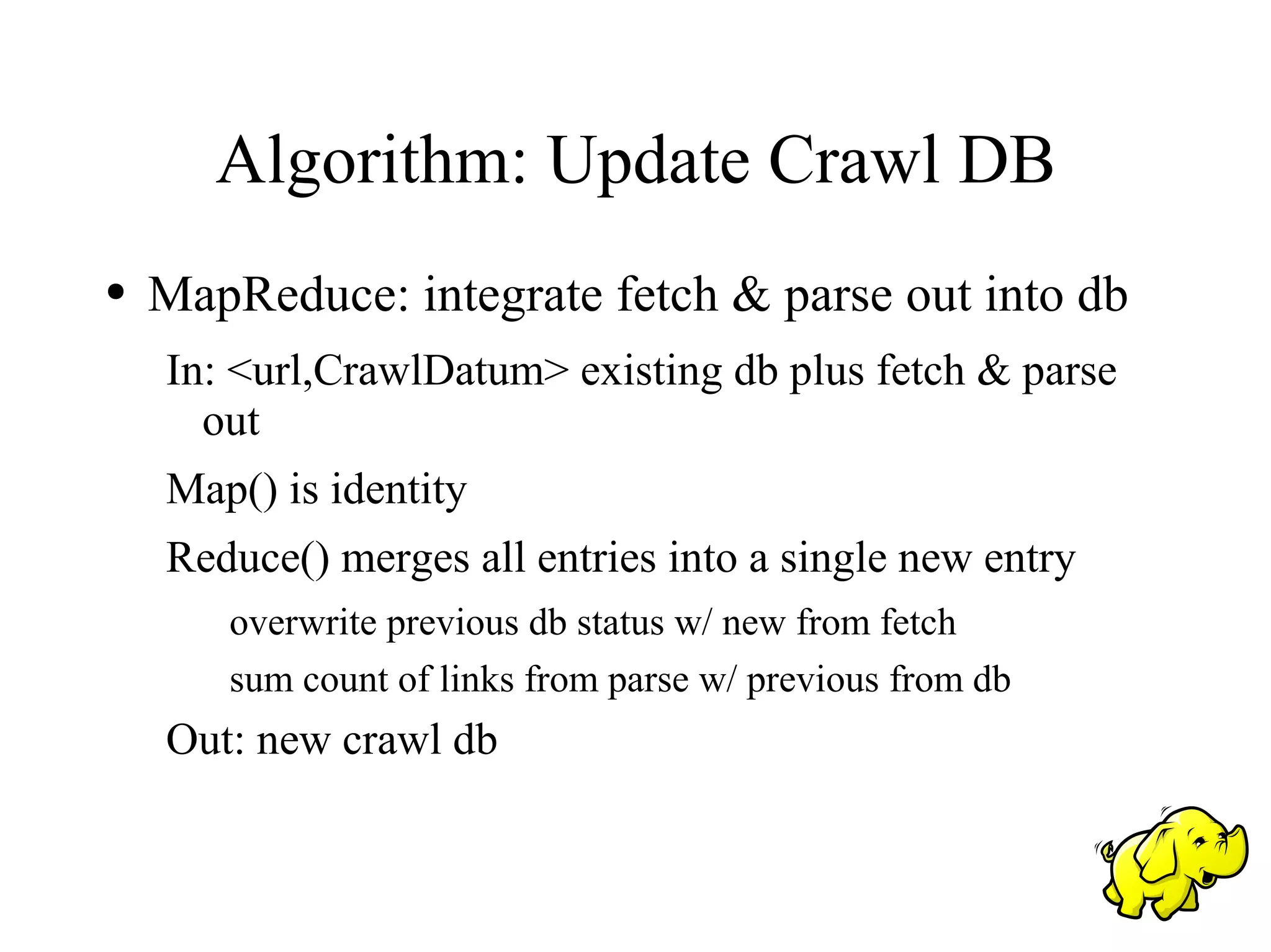 Algorithm: Update Crawl DB
●   MapReduce: integrate fetch & parse out into db
    In: <url,CrawlDatum> existing db plus fetch & parse
      out
    Map() is identity
    Reduce() merges all entries into a single new entry
       overwrite previous db status w/ new from fetch
       sum count of links from parse w/ previous from db
    Out: new crawl db
 