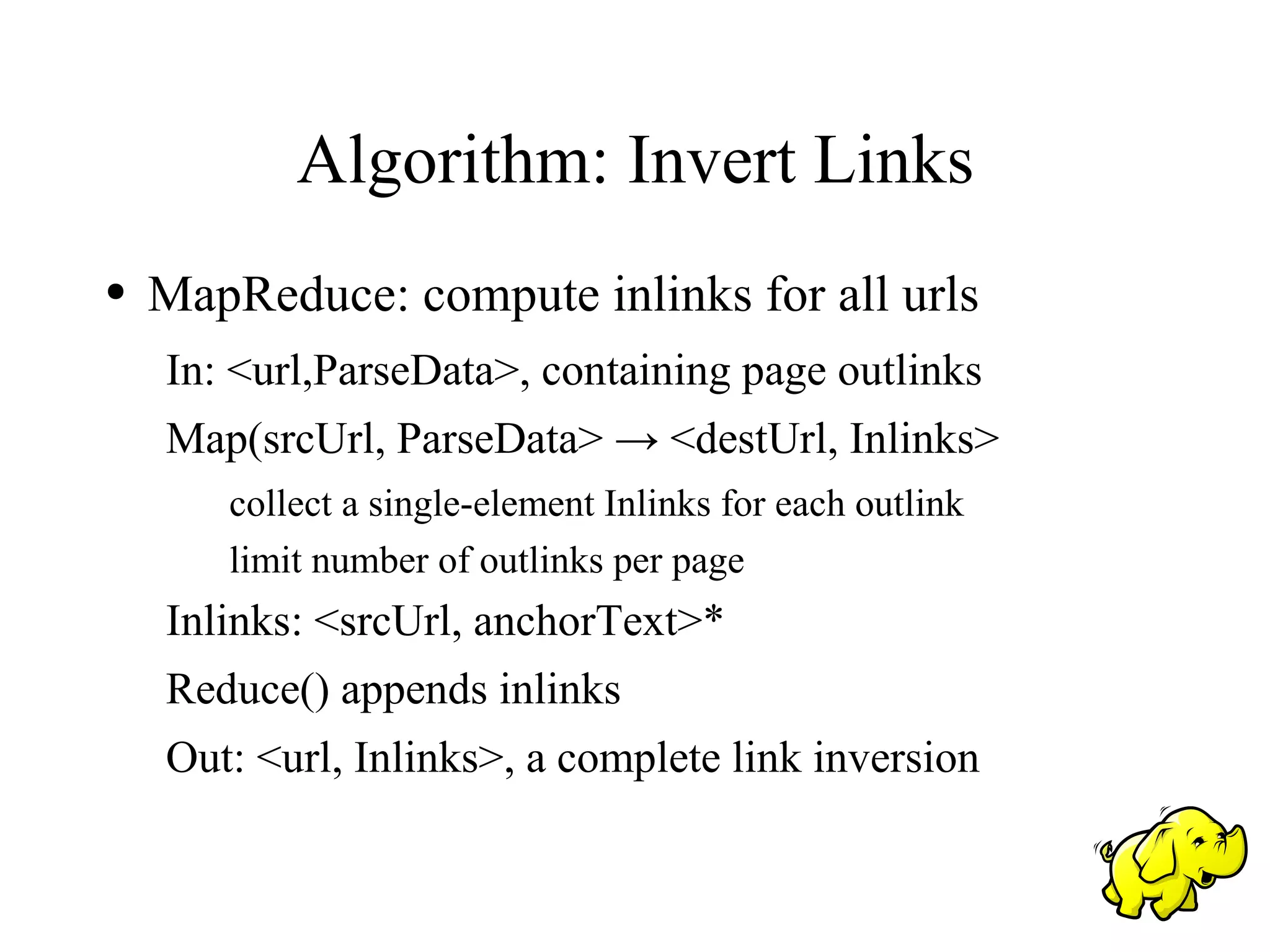 Algorithm: Invert Links
●   MapReduce: compute inlinks for all urls
    In: <url,ParseData>, containing page outlinks
    Map(srcUrl, ParseData> → <destUrl, Inlinks>
       collect a single-element Inlinks for each outlink
       limit number of outlinks per page
    Inlinks: <srcUrl, anchorText>*
    Reduce() appends inlinks
    Out: <url, Inlinks>, a complete link inversion
 