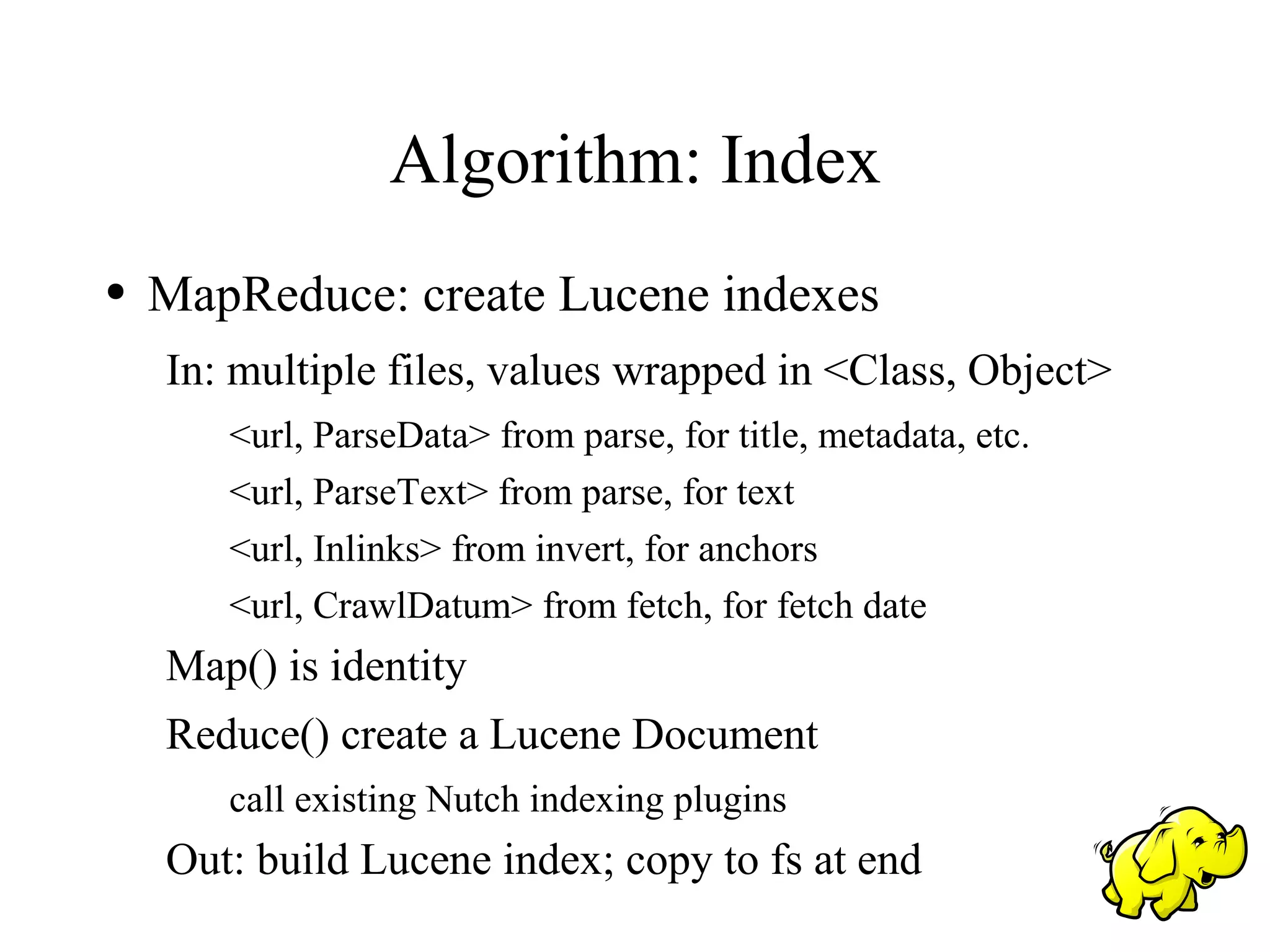 Algorithm: Index
●   MapReduce: create Lucene indexes
    In: multiple files, values wrapped in <Class, Object>
       <url, ParseData> from parse, for title, metadata, etc.
       <url, ParseText> from parse, for text
       <url, Inlinks> from invert, for anchors
       <url, CrawlDatum> from fetch, for fetch date
    Map() is identity
    Reduce() create a Lucene Document
       call existing Nutch indexing plugins
    Out: build Lucene index; copy to fs at end
 