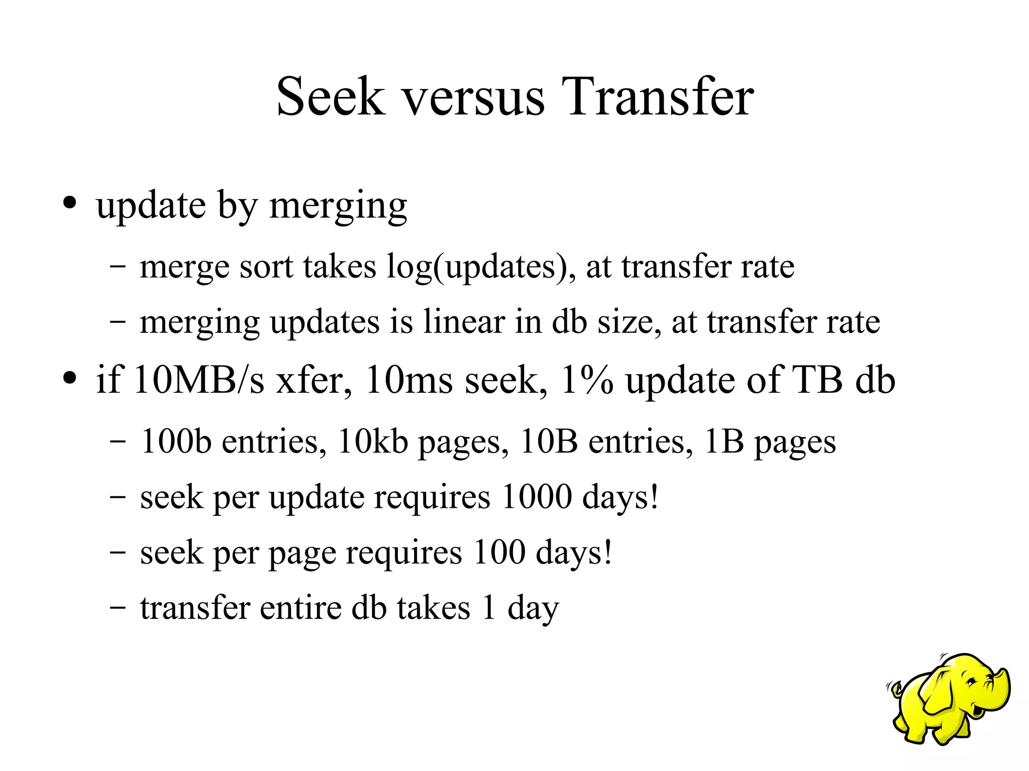 Seek versus Transfer
●   update by merging
    –   merge sort takes log(updates), at transfer rate
    –   merging updates is linear in db size, at transfer rate
●   if 10MB/s xfer, 10ms seek, 1% update of TB db
    –   100b entries, 10kb pages, 10B entries, 1B pages
    –   seek per update requires 1000 days!
    –   seek per page requires 100 days!
    –   transfer entire db takes 1 day
 