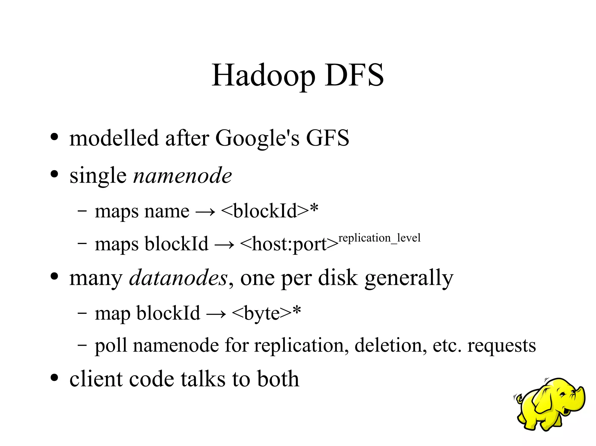 Hadoop DFS
●   modelled after Google's GFS
●   single namenode
    –   maps name → <blockId>*
    –   maps blockId → <host:port>replication_level
●   many datanodes, one per disk generally
    –   map blockId → <byte>*
    –   poll namenode for replication, deletion, etc. requests
●   client code talks to both
 