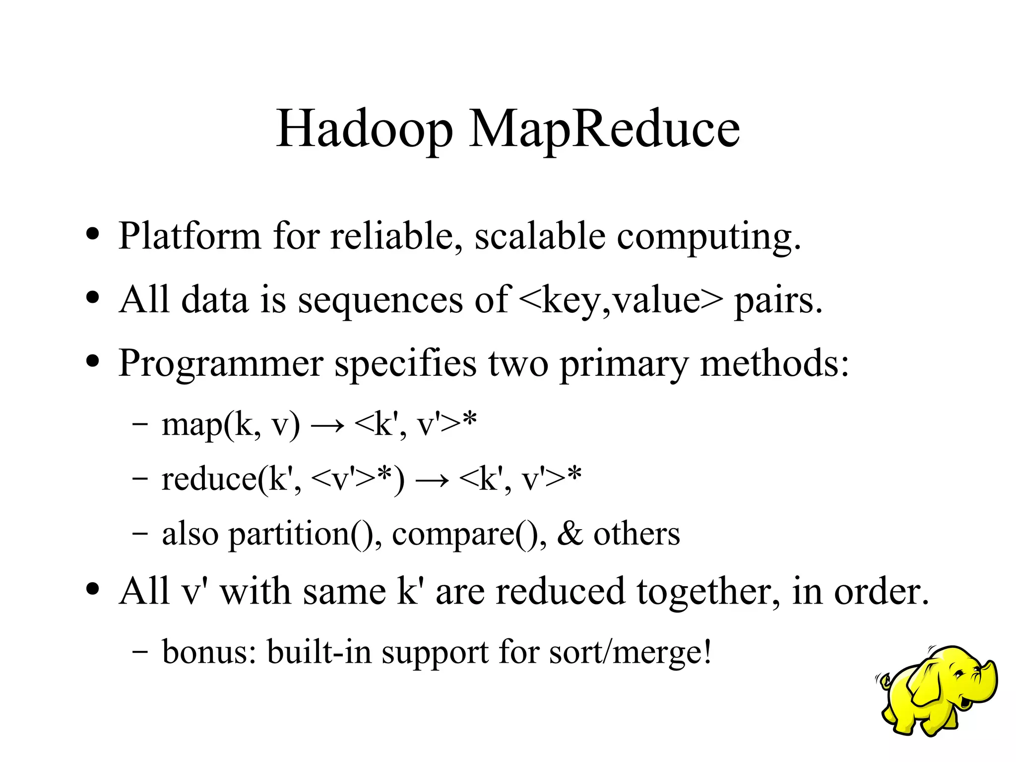 Hadoop MapReduce
●   Platform for reliable, scalable computing.
●   All data is sequences of <key,value> pairs.
●   Programmer specifies two primary methods:
    –   map(k, v) → <k', v'>*
    –   reduce(k', <v'>*) → <k', v'>*
    –   also partition(), compare(), & others
●   All v' with same k' are reduced together, in order.
    –   bonus: built-in support for sort/merge!
 