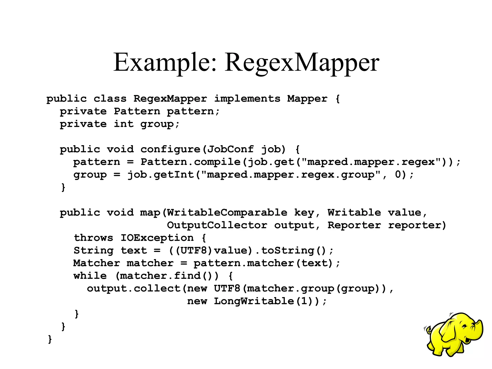 Example: RegexMapper
public class RegexMapper implements Mapper {
  private Pattern pattern;
  private int group;

    public void configure(JobConf job) {
      pattern = Pattern.compile(job.get("mapred.mapper.regex"));
      group = job.getInt("mapred.mapper.regex.group", 0);
    }

    public void map(WritableComparable key, Writable value,
                    OutputCollector output, Reporter reporter)
      throws IOException {
      String text = ((UTF8)value).toString();
      Matcher matcher = pattern.matcher(text);
      while (matcher.find()) {
        output.collect(new UTF8(matcher.group(group)),
                       new LongWritable(1));
      }
    }
}
 