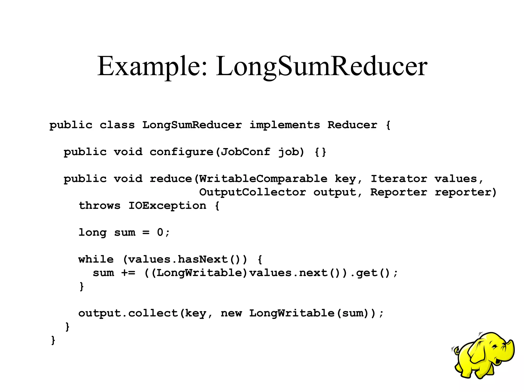 Example: LongSumReducer
public class LongSumReducer implements Reducer {

    public void configure(JobConf job) {}

    public void reduce(WritableComparable key, Iterator values,
                       OutputCollector output, Reporter reporter)
      throws IOException {

        long sum = 0;

        while (values.hasNext()) {
          sum += ((LongWritable)values.next()).get();
        }

        output.collect(key, new LongWritable(sum));
    }
}
 