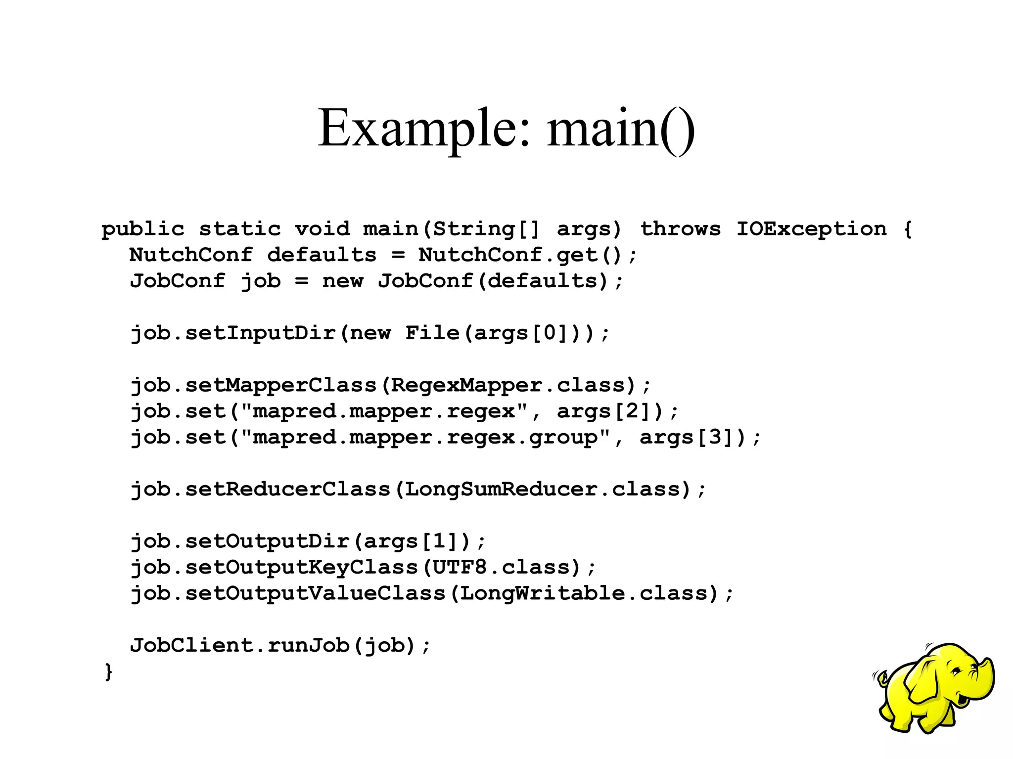 Example: main()
public static void main(String[] args) throws IOException {
  NutchConf defaults = NutchConf.get();
  JobConf job = new JobConf(defaults);

    job.setInputDir(new File(args[0]));

    job.setMapperClass(RegexMapper.class);
    job.set("mapred.mapper.regex", args[2]);
    job.set("mapred.mapper.regex.group", args[3]);

    job.setReducerClass(LongSumReducer.class);

    job.setOutputDir(args[1]);
    job.setOutputKeyClass(UTF8.class);
    job.setOutputValueClass(LongWritable.class);

    JobClient.runJob(job);
}
 
