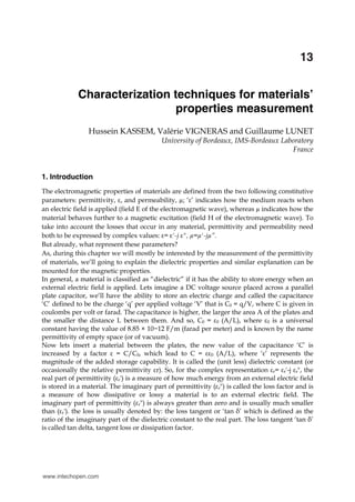 Characterization techniques for materials’ properties measurement 289
x
Characterization techniques for materials’
properties measurement
Hussein KASSEM, Valérie VIGNERAS and Guillaume LUNET
University of Bordeaux, IMS-Bordeaux Laboratory
France
1. Introduction
The electromagnetic properties of materials are defined from the two following constitutive
parameters: permittivity, ε, and permeability, µ; ‘ε’ indicates how the medium reacts when
an electric field is applied (field E of the electromagnetic wave), whereas µ indicates how the
material behaves further to a magnetic excitation (field H of the electromagnetic wave). To
take into account the losses that occur in any material, permittivity and permeability need
both to be expressed by complex values: ε= ε'-j ε", µ=µ'-jµ”.
But already, what represent these parameters?
As, during this chapter we will mostly be interested by the measurement of the permittivity
of materials, we’ll going to explain the dielectric properties and similar explanation can be
mounted for the magnetic properties.
In general, a material is classified as “dielectric” if it has the ability to store energy when an
external electric field is applied. Lets imagine a DC voltage source placed across a parallel
plate capacitor, we’ll have the ability to store an electric charge and called the capacitance
‘C’ defined to be the charge ‘q’ per applied voltage ‘V’ that is C0 = q/V, where C is given in
coulombs per volt or farad. The capacitance is higher, the larger the area A of the plates and
the smaller the distance L between them. And so, C0 = ε0 (A/L), where ε0 is a universal
constant having the value of 8.85 × 10−12 F/m (farad per meter) and is known by the name
permittivity of empty space (or of vacuum).
Now lets insert a material between the plates, the new value of the capacitance ‘C’ is
increased by a factor ε = C/C0, which lead to C = εε0 (A/L), where ‘ε’ represents the
magnitude of the added storage capability. It is called the (unit less) dielectric constant (or
occasionally the relative permittivity εr). So, for the complex representation εr= εr'-j εr", the
real part of permittivity (εr') is a measure of how much energy from an external electric field
is stored in a material. The imaginary part of permittivity (εr") is called the loss factor and is
a measure of how dissipative or lossy a material is to an external electric field. The
imaginary part of permittivity (εr") is always greater than zero and is usually much smaller
than (εr'). the loss is usually denoted by: the loss tangent or ‘tan δ’ which is defined as the
ratio of the imaginary part of the dielectric constant to the real part. The loss tangent ‘tan δ’
is called tan delta, tangent loss or dissipation factor.
13
www.intechopen.com
 
