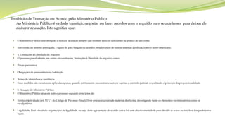 Proibição de Transação ou Acordo pelo Ministério Público
Ao Ministério Público é vedado transigir, negociar ou fazer acordos com o arguido ou o seu defensor para deixar de
deduzir acusação. Isto significa que:
 O Ministério Público está obrigado a deduzir acusação sempre que existam indícios suficientes da prática de um crime.
 Não existe, no sistema português, a figura do plea bargain ou acordos penais típicos de outros sistemas jurídicos, como o norte-americano.
 4. Limitações à Liberdade do Arguido
 O processo penal admite, em certas circunstâncias, limitações à liberdade do arguido, como:
 Prisão preventiva
 Obrigações de permanência na habitação
 Termo de identidade e residência
 Estas medidas são excecionais, aplicadas apenas quando estritamente necessárias e sempre sujeitas a controlo judicial, respeitando o princípio da proporcionalidade.
 5. Atuação do Ministério Público
 O Ministério Público atua em todo o processo segundo princípios de:
 Estrita objetividade (art. 53.º/1 do Código de Processo Penal): Deve procurar a verdade material dos factos, investigando tanto os elementos incriminatórios como os
exculpatórios.
 Legalidade: Está vinculado ao princípio da legalidade, ou seja, deve agir sempre de acordo com a lei, sem discricionariedade para decidir se acusa ou não fora dos parâmetros
legais.
 
