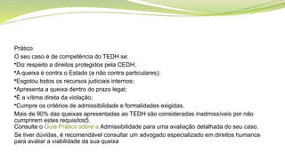 Prático
O seu caso é de competência do TEDH se:
•Diz respeito a direitos protegidos pela CEDH;
•A queixa é contra o Estado (e não contra particulares);
•Esgotou todos os recursos judiciais internos;
•Apresenta a queixa dentro do prazo legal;
•É a vítima direta da violação;
•Cumpre os critérios de admissibilidade e formalidades exigidas.
Mais de 90% das queixas apresentadas ao TEDH são consideradas inadmissíveis por não
cumprirem estes requisitos5.
Consulte o Guia Prático sobre a Admissibilidade para uma avaliação detalhada do seu caso.
Se tiver dúvidas, é recomendável consultar um advogado especializado em direitos humanos
para avaliar a viabilidade da sua queixa
 