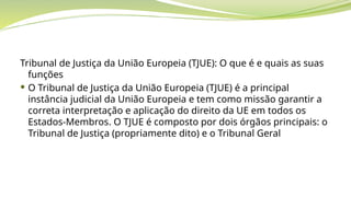 Tribunal de Justiça da União Europeia (TJUE): O que é e quais as suas
funções
 O Tribunal de Justiça da União Europeia (TJUE) é a principal
instância judicial da União Europeia e tem como missão garantir a
correta interpretação e aplicação do direito da UE em todos os
Estados-Membros. O TJUE é composto por dois órgãos principais: o
Tribunal de Justiça (propriamente dito) e o Tribunal Geral
 