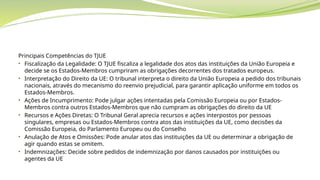 Principais Competências do TJUE
• Fiscalização da Legalidade: O TJUE fiscaliza a legalidade dos atos das instituições da União Europeia e
decide se os Estados-Membros cumpriram as obrigações decorrentes dos tratados europeus.
• Interpretação do Direito da UE: O tribunal interpreta o direito da União Europeia a pedido dos tribunais
nacionais, através do mecanismo do reenvio prejudicial, para garantir aplicação uniforme em todos os
Estados-Membros.
• Ações de Incumprimento: Pode julgar ações intentadas pela Comissão Europeia ou por Estados-
Membros contra outros Estados-Membros que não cumpram as obrigações do direito da UE
• Recursos e Ações Diretas: O Tribunal Geral aprecia recursos e ações interpostos por pessoas
singulares, empresas ou Estados-Membros contra atos das instituições da UE, como decisões da
Comissão Europeia, do Parlamento Europeu ou do Conselho
• Anulação de Atos e Omissões: Pode anular atos das instituições da UE ou determinar a obrigação de
agir quando estas se omitem.
• Indemnizações: Decide sobre pedidos de indemnização por danos causados por instituições ou
agentes da UE
 