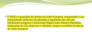  O TJUE é o guardião do direito da União Europeia, assegurando a sua
interpretação uniforme, fiscalizando a legalidade dos atos das
instituições europeias e resolvendo litígios entre Estados-Membros,
instituições da UE, empresas e cidadãos, sempre no âmbito do direito
da União Europeia
 