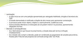 • ramitação:
• A ação inicia-se com uma petição apresentada por advogado habilitado, dirigida à Secretaria do
TJUE
• O Estado demandado é notificado e dispõe de dois meses para apresentar contestação
• O processo pode incluir réplica, tréplica e, eventualmente, audiências orais.
• Outros Estados-Membros e instituições da UE podem intervir no processo, apresentando
alegações escritas.
• Decisão e consequências:
• Se o TJUE declarar que houve incumprimento, o Estado deve pôr termo à infração
imediatamente.
• Se o Estado não cumprir a decisão, pode ser condenado ao pagamento de sanções pecuniárias,
fixadas pelo Tribunal sob proposta da Comissão (artigo 260.º do TFUE)
 