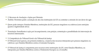  2. Recursos de Anulação e Ações por Omissão
 Âmbito: Permitem pedir a anulação de atos das instituições da UE ou contestar a omissão de um dever de agir.
 Quem pode interpor: Estados-Membros, instituições da UE, pessoas singulares ou coletivas (com restrições
quanto à legitimidade ativa).
 Tramitação: Semelhante à ação por incumprimento, com petição, contestação e possibilidade de intervenção de
terceiros interessados.
 3. Competência do Tribunal Geral e do Tribunal de Justiça
 O Tribunal Geral aprecia, em primeira instância, a maioria dos recursos interpostos por pessoas singulares ou
coletivas e por Estados-Membros contra a Comissão Europeia.
 O Tribunal de Justiça é competente para recursos entre instituições da UE, entre Estados-Membros, ou
interpostos por Estados-Membros contra o Parlamento Europeu ou o Conselho
 