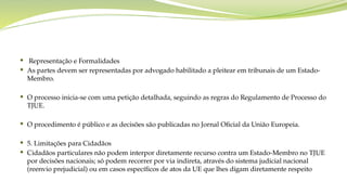  Representação e Formalidades
 As partes devem ser representadas por advogado habilitado a pleitear em tribunais de um Estado-
Membro.
 O processo inicia-se com uma petição detalhada, seguindo as regras do Regulamento de Processo do
TJUE.
 O procedimento é público e as decisões são publicadas no Jornal Oficial da União Europeia.
 5. Limitações para Cidadãos
 Cidadãos particulares não podem interpor diretamente recurso contra um Estado-Membro no TJUE
por decisões nacionais; só podem recorrer por via indireta, através do sistema judicial nacional
(reenvio prejudicial) ou em casos específicos de atos da UE que lhes digam diretamente respeito
 