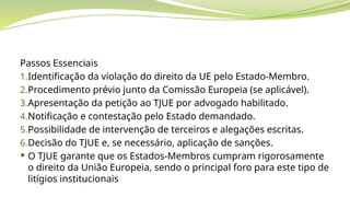 Passos Essenciais
1.Identificação da violação do direito da UE pelo Estado-Membro.
2.Procedimento prévio junto da Comissão Europeia (se aplicável).
3.Apresentação da petição ao TJUE por advogado habilitado.
4.Notificação e contestação pelo Estado demandado.
5.Possibilidade de intervenção de terceiros e alegações escritas.
6.Decisão do TJUE e, se necessário, aplicação de sanções.
 O TJUE garante que os Estados-Membros cumpram rigorosamente
o direito da União Europeia, sendo o principal foro para este tipo de
litígios institucionais
 