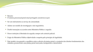  Resumo
 O sistema processual penal atual português caracteriza-se por:
 Ser um instrumento ao serviço da comunidade.
 Adotar um modelo de investigação e não inquisitório.
 Proibir transações ou acordos entre Ministério Público e arguido.
 Prever restrições à liberdade do arguido, sempre sob controlo judicial.
 Exigir do Ministério Público objetividade e respeito pelo princípio da legalidade.
 Este modelo visa garantir o equilíbrio entre a eficácia da justiça penal e a proteção dos direitos fundamentais dos
cidadãos, promovendo uma justiça penal mais justa, transparente e democrática.
 