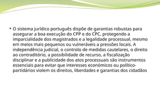  O sistema jurídico português dispõe de garantias robustas para
assegurar a boa execução do CPP e do CPC, protegendo a
imparcialidade dos magistrados e a legalidade processual, mesmo
em meios mais pequenos ou vulneráveis a pressões locais. A
independência judicial, o controlo de medidas cautelares, o direito
ao contraditório, a possibilidade de recurso, a fiscalização
disciplinar e a publicidade dos atos processuais são instrumentos
essenciais para evitar que interesses económicos ou político-
partidários violem os direitos, liberdades e garantias dos cidadãos
 