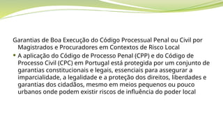 Garantias de Boa Execução do Código Processual Penal ou Civil por
Magistrados e Procuradores em Contextos de Risco Local
 A aplicação do Código de Processo Penal (CPP) e do Código de
Processo Civil (CPC) em Portugal está protegida por um conjunto de
garantias constitucionais e legais, essenciais para assegurar a
imparcialidade, a legalidade e a proteção dos direitos, liberdades e
garantias dos cidadãos, mesmo em meios pequenos ou pouco
urbanos onde podem existir riscos de influência do poder local
 