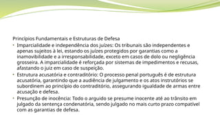 Princípios Fundamentais e Estruturas de Defesa
• Imparcialidade e independência dos juízes: Os tribunais são independentes e
apenas sujeitos à lei, estando os juízes protegidos por garantias como a
inamovibilidade e a irresponsabilidade, exceto em casos de dolo ou negligência
grosseira. A imparcialidade é reforçada por sistemas de impedimentos e recusas,
afastando o juiz em caso de suspeição.
• Estrutura acusatória e contraditório: O processo penal português é de estrutura
acusatória, garantindo que a audiência de julgamento e os atos instrutórios se
subordinem ao princípio do contraditório, assegurando igualdade de armas entre
acusação e defesa.
• Presunção de inocência: Todo o arguido se presume inocente até ao trânsito em
julgado da sentença condenatória, sendo julgado no mais curto prazo compatível
com as garantias de defesa.
 