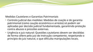 Medidas Cautelares e Garantias Patrimoniais
• Controlo judicial das medidas: Medidas de coação e de garantia
patrimonial (como caução económica e arresto) só podem ser
aplicadas por decisão judicial fundamentada, garantindo proteção
contra abusos e pressões externas.
• Urgência e juiz natural: Questões cautelares devem ser decididas
de forma célere pelo juiz de instrução competente, respeitando o
princípio do juiz natural, o que dificulta manipulações locais.
 
